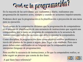 En la mayoría de las actividades que realizamos a diario, realizamos una programación de nuestros actos, siempre y cuando no actuemos impulsivamente. Podemos decir que la programación es la planificación o proyección de una tarea para su ejecución. En el campo de la computación diríamos que la programación de computadoras es el proceso de planificación de una secuencia de instrucciones que seguirá una computadora, por lo tanto un programa de computación es la secuencia de instrucciones que indica las acciones que debería ejecutar la computadora. Como disciplina, la programación tiene como objetivo resolver problemas a través del planteo de los pasos a seguir, para llegar a un resultado. Pero esos pasos deben estar codificados en un lenguaje que la computadora pueda interpretar (lenguaje de programación).  Para escribir la secuencia de instrucciones, a fin que la computadora realice, se debe seguir un proceso que consta de dos fases: A qué fases hace referencia? Qué es la programación? 