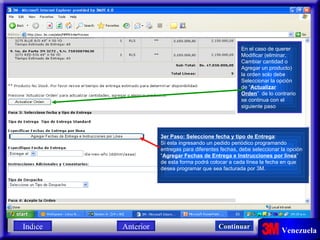 En el caso de querer Modificar (eliminar, Cambiar cantidad o Agregar un producto) la orden solo debe  Seleccionar la opción de “ Actualizar Orden ”  de lo contrario se continua con el siguiente paso 3er Paso: Seleccione fecha y tipo de Entrega : Si esta ingresando un pedido periódico programando  entregas para diferentes fechas, debe seleccionar la opción  “ Agregar Fechas de Entrega e Instrucciones por línea ” de esta forma podrá colocar a cada línea la fecha en que  desea programar que sea facturada por 3M. Indice Continuar Anterior 