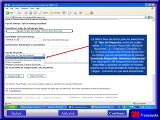 La última fase del tercer paso es seleccionar el  Tipo de Despacho : entre los cuales están: 1.- “ Inventario Disponible, Mantener Backorder ”; 2.- “ Despacho Completo ” y  3.- “ Inventario Disponible Eliminar Backorder ” La Opción que se recomienda es la primera “ Inventario Disponible, Mantener Backorder ” Con esta opción 3M despachará lo que está  disponible y quedará un pedido en nuestro sistema con el material faltante hasta que este Llegue,  momento en que será despachado. Indice Continuar Anterior 