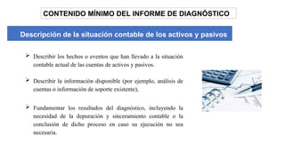 CONTENIDO MÍNIMO DEL INFORME DE DIAGNÓSTICO
Descripción de la situación contable de los activos y pasivos
 Describir los hechos o eventos que han llevado a la situación
contable actual de las cuentas de activos y pasivos.
 Describir la información disponible (por ejemplo, análisis de
cuentas o información de soporte existente),
 Fundamentar los resultados del diagnóstico, incluyendo la
necesidad de la depuración y sinceramiento contable o la
conclusión de dicho proceso en caso su ejecución no sea
necesaria.
 
