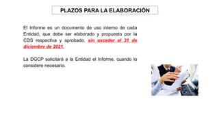 PLAZOS PARA LA ELABORACIÓN
El Informe es un documento de uso interno de cada
Entidad, que debe ser elaborado y propuesto por la
CDS respectiva y aprobado, sin exceder el 31 de
diciembre de 2021.
La DGCP solicitará a la Entidad el Informe, cuando lo
considere necesario.
 