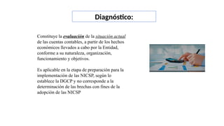 Constituye la evaluación de la situación actual
de las cuentas contables, a partir de los hechos
económicos llevados a cabo por la Entidad,
conforme a su naturaleza, organización,
funcionamiento y objetivos.
Es aplicable en la etapa de preparación para la
implementación de las NICSP, según lo
establece la DGCP y no corresponde a la
determinación de las brechas con fines de la
adopción de las NICSP
Diagnóstico:
 