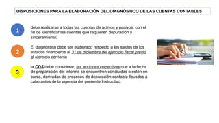 DISPOSICIONES PARA LA ELABORACIÓN DEL DIAGNÓSTICO DE LAS CUENTAS CONTABLES
debe realizarse a todas las cuentas de activos y pasivos, con el
fin de identificar las cuentas que requieren depuración y
sinceramiento;
El diagnóstico debe ser elaborado respecto a los saldos de los
estados financieros al 31 de diciembre del ejercicio fiscal previo
al ejercicio corriente
la CDS debe considerar, las acciones correctivas que a la fecha
de preparación del Informe se encuentren concluidas o estén en
curso, derivadas de procesos de depuración contable llevados a
cabo antes de la vigencia del presente Instructivo.
1
2
3
 