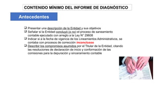 CONTENIDO MÍNIMO DEL INFORME DE DIAGNÓSTICO
Antecedentes
 Presentar una descripción de la Entidad y sus objetivos
 Señalar si la Entidad concluyó (o no) el proceso de saneamiento
contable ejecutado con arreglo a la Ley N° 29608
 Indicar si a la fecha de vigencia de los Lineamientos Administrativos, se
contaba con procesos de corrección inconclusos
 Describir los compromisos asumidos por el Titular de la Entidad, citando
las resoluciones de declaración de inicio y conformación de las
comisiones para la depuración y sinceramiento contable
 