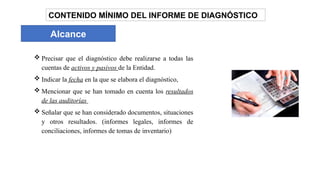 Alcance
 Precisar que el diagnóstico debe realizarse a todas las
cuentas de activos y pasivos de la Entidad.
 Indicar la fecha en la que se elabora el diagnóstico,
 Mencionar que se han tomado en cuenta los resultados
de las auditorías
 Señalar que se han considerado documentos, situaciones
y otros resultados. (informes legales, informes de
conciliaciones, informes de tomas de inventario)
CONTENIDO MÍNIMO DEL INFORME DE DIAGNÓSTICO
 