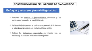 Enfoque y recursos para el diagnostico
CONTENIDO MÍNIMO DEL INFORME DE DIAGNÓSTICO
o describir las técnicas y procedimientos utilizados y los
aspectos en los cuales se requirió incidir.
o Indicar si el diagnóstico se elabora con personal de la Entidad
o a través de terceros o con participación de ambos.
o Indicar las limitaciones presentadas en relación con los
recursos y el acceso a la información requerida.
 