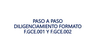 PASO A PASO
DILIGENCIAMIENTO FORMATO
F.GCE.001 Y F.GCE.002
 
