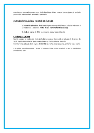 Los alumnos que radiquen en otros de la República deben esperar instrucciones de su Sede
para poder presencial vía remota la Ceremonia.


CURSO DE INDUCCIÓN E INICIO DE CURSOS
             El día 23 de febrero de 2013 debes ingresar a la plataforma al Curso de Inducción a
             la Modalidad a Distancia (Antes de esa fecha no tendrás acceso)

             El día 2 de marzo de 2013 comenzarán los cursos a distancia.

Credencial UNAM
Podrás recoger tú credencial el día de la Ceremonia de Bienvenida el Sábado 26 de enero de
2013, o en la Ventanilla de Servicios Escolares, en los horarios de atención.
Informaremos a través de la página del SUAED las fechas para recogerla, posterior a esa fecha.

Si no puedes venir personalmente a recoger tu credencial, puede hacerlo alguien por ti, pero es indispensable
presentar carta pode
 