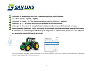 6
4. –Fotocopia de registro mercantil (acta constitutiva y ultimas modificaciones).
5. –R.I.F de la empresa (vigente y legible).
6. –Fotocopia de cédula y R.I.F del representante legal y socios (vigentes y legibles).
7. –Fotocopia de I.S.L.R (última declaración) o certificado de no contribuyente.
8. –Fotocopia de documento de propiedad o contrato de arrendamiento donde funciona la empresa.
9. -Fotografías de la maquinaria (incluir documento de propiedad, fotocopias de facturas o declaración jurada
de patrimonio en caso de no poseer factura). (si la maquinaria es artesanal solo realizar una carta indicando
que la maquinaria es de fabricación artesanal)
Solo maquinarias que consuman gasoil dependiendo el caso: plantas eléctricas, montacargas, calderas, hornos industriales, motobombas,
tractores, maquinaria amarilla, maquinaria verde, etc.
 
