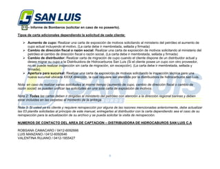 8
11.– Informe de Bomberos (solicitar en caso de no poseerlo).
Tipos de carta adicionales dependiendo la solicitud de cada cliente:
 Aumento de cupo: Realizar una carta de exposición de motivos solicitando al ministerio del petróleo el aumento de
cupo actual incluyendo el motivo. (La carta debe ir membretada, sellada y firmada)
 Cambio de dirección fiscal o razón social: Realizar una carta de exposición de motivos solicitando al ministerio del
petróleo el cambio de dirección fiscal o razón social. (La carta debe ir membretada, sellada y firmada)
 Cambio de distribuidor: Realizar carta de migración de cupo cuando el cliente dispone de un distribuidor actual y
desea migrar su cupo a la Distribuidora de Hidrocarburos San Luis (Si el cliente posee un cupo con otro proveedor,
no se puede realizar inspección sin carta de migración, sin excepción). (La carta debe ir membretada, sellada y
firmada).
 Apertura para sucursal: Realizar una carta de exposición de motivos solicitando la inspección técnica para una
nueva sucursal ubicada XXXX dirección, la cual requiere ser atendida por la distribuidora de hidrocarburos san Luis.
Nota: en caso de realizar varias solicitudes al mismo tiempo (aumento de cupo, cambio de dirección fiscal o cambio de
razón social) se pueden unificar las solicitudes en una sola carta de exposición de motivos.
Nota 2: Todas las cartas deben ir dirigidas al ministerio del petróleo con atención a la dirección regional barinas y deben
estar incluidas en las carpetas al momento de la entrega.
Nota 3: Si usted ya es cliente y requiere reinspección por alguna de las razones mencionadas anteriormente, debe actualizar
las 03 planilla solicitadas al principio de este manual, entregarlas al distribuidor con la carta dependiendo sea el caso de su
reinspección para la actualización de su archivo y se pueda solicitar la visita de reinspección.
NUMEROS DE CONTACTO DEL AREA DE CAPTACION – DISTRIBUIDORA DE HIDROCABUROS SAN LUIS C.A
ROBSANA CAMACARO / 0412-6092666
LUIS MANZANO / 0412-6092646
VALENTINA RUJANO / 0412-1855427
 