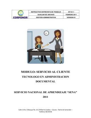 MODULO: SERVICIO AL CLIENTE<br />TECNOLOGO EN ADMINISTRACION DOCUMENTAL<br />SERVICIO NACIONAL DE APRENDIZAJE “SENA” 2011<br />TECNOLOGO EN ADMINISTRACION DOCUMENTAL<br />INTEGRANTES<br />CLAUDIA MILENA CARVAJAL<br />ELISA MARIA GARCIA CARRILLO<br />SERVICIO NACIONAL DE APRENDIZAJE “SENA” 2011<br />CONTENIDO<br />INTRODUCCION<br />OBJETIVO  <br />QUE ES LA ENTREVISTA DE TRABAJO<br />CLASES DE ENTREVISTA<br />FASES DE LA ENTREVISTA DE SELECCIÓN<br />ACTIVIDADES A DESARROLLAR PARA LA SELECCION<br />FORMATO DE ENTREVISTA<br />REFLEXION<br />GLOSARIO<br />INTRODUCCION<br />La entrevista de trabajo es el momento clave en un proceso de selección, por lo tanto se debe preparar con anticipación, en el momento de aplicar la entrevista se debe evitar el estrés, la inseguridad y debe de ser una persona que transmita sencillez, tranquilidad, familiaridad, honestidad, confianza, para que el entrevistado se sienta más tranquilo, en confianza y se pueda desenvolver de la manera más honesta y franca frente al entrevistador.<br />En la entrevista todo tiene importancia desde que se llega a la empresa hasta que se va de la misma el entrevistado y además es donde se tiene la única oportunidad de mostrar la mejor imagen y de convertirse en el centro de atención. <br />La utilización de un cuestionario permite recoger información de manera estandarizada sobre cuestiones importantes. La confiabilidad del cuestionario depende del comportamiento de los entrevistadores. Por ello, es importante que las preguntas se lean exactamente como están impresas para no dar otras pistas a los entrevistados. <br />OBJETIVO<br />Averiguar si el entrevistado es adecuado o competente para el cargo<br />Descubrir si puede y quiere ocupar de verdad el puesto<br />Predecir el rendimiento en el mismo y cuáles son sus expectativas<br />Verificar sus estudios y formación <br />Evaluar su experiencia profesional <br />Conocer sus intereses actuales y su motivación <br />Obtener más datos sobre el entorno familiar y otros aspectos personales <br />QUE ES LA ENTREVISTA DE TRABAJO<br />Es la única oportunidad que se tiene de mostrar la mejor imagen, impresión y de establecer desde el primer momento una buena relación entre el entrevistado y el entrevistador.  Se debe procurar respetar el ritmo que propone inconscientemente el entrevistador desde el principio, recordando estar atento a las palabras y al lenguaje no verbal. El resultado de una muy buena presentación y la forma en que se actúa, se habla y los gestos, decidirá si finalmente son o no aptos para el cargo. <br />Antes, la entrevista y la selección de las personas se basaban principalmente en una exposición de la experiencia del candidato, con uno u otro aspecto personal involucrado. <br />Actualmente, la entrevista laboral es un trámite situacional de total implicación personal, tanto para el entrevistado como para el entrevistador. Es una evaluación en vivo y directo (de parte y parte) con claros aspectos abstractos involucrados, de forma que todo será muy relativo y dependerá en gran parte de lo que vean, sientan, perciban y reciban los entrevistadores por parte del postulante. <br />Por otro lado, también se ha convertido en un acto meramente psicológico en donde el equilibrio juega un papel tan importante y tan influyente que seguro determinará el resultado final, ya sea a favor o en contra. <br /> <br />Hoy por hoy, los directivos y otros representantes de las empresas, buscan y desean contar con personas que posean talento y capacidad para resolver problemas y que al mismo tiempo puedan ser perfectamente autónomas, flexibles y apropiados. <br />El desafío para cualquier candidato consiste entonces en demostrar, probar e incluso hacer creer a los entrevistadores, que se poseen las habilidades para afrontar el puesto, la capacidad para lograr los resultados esperados, la integridad para superar los objetivos y la posibilidad de otorgar valor agregado a las tareas que se realizan. Si logra transmitir eso, habrá conseguido su objetivo. <br />CLASES DE ENTREVISTAS<br />Aunque existen varias versiones sobre los tipos de entrevista que existen nos podemos apoyar en la siguiente estructura:<br /> <br />Según el número de participantes:<br />Entrevista Individual: Es donde participa un único postulante y entrevistador. Es la más “fácil” de controlar, pues sólo se tiene que impresionar a una sola persona.<br />Entrevista de panel: Aquí intervienen varios entrevistadores, en lugar de uno. Si es la primera, normalmente forman parte del departamento de Recursos Humanos de la empresa y si es la segunda o tercera, serán por lo general posibles supervisores y jefes. Son las más complicadas debido a que se debe manejar varios frentes a la vez. Lo único bueno, es que no  se aplican más entrevistas. No existe un orden preestablecido ni unas temáticas determinadas, éstas dependen íntegramente de los entrevistadores. Se puede alcanzar una gran profundidad en el diálogo, siempre que se supere la más que probable intimidación inicial que supone enfrentarse a varios entrevistadores a la vez. <br />Entrevista Grupal: Escasas, pues sólo algunas empresas convocan a varios candidatos para que compitan a la vez dentro del mismo espacio físico y de tiempo. La utilizan sólo algunos sectores comerciales muy concretos. Lo más seguro es que casi nunca nos vayamos a ver involucrados en una de este tipo. En general este tipo de metodología se utiliza para observar las conductas de los postulantes y el desenvolvimiento dentro de un grupo, ya que se les pide que resuelvan diferentes problemas de forma individual o conjunta. <br />Según el procedimiento de la entrevista: <br />La entrevista estructurada: Es la más común de todas, también conocida como entrevista preparada. Es la más estática y rígida de todas, ya que se basa en una serie de preguntas predeterminadas e invariables que deben responder todos los aspirantes a un determinado puesto. <br />No estructurada: En este tipo de reunión el entrevistador solo tiene una idea aproximada de lo que se va a preguntar y va improvisando las cuestiones dependiendo del tipo y las características de las respuestas. Además, el énfasis se pone más en el análisis de las impresiones que en el de los hechos. Son poco frecuentes. <br />La entrevista mixta o semi estructurada: Como su propio nombre lo indica, el entrevistador despliega una estrategia mixta, alternando preguntas estructuradas con preguntas espontáneas. Mientras la parte preparada permite comparar entre los diferentes candidatos, la parte libre permite profundizar en las características específicas de cada uno. Por ello, permite una mayor libertad y flexibilidad en la obtención de información. <br /> FASES DE LA ENTREVISTA DE SELECCIÓN<br />En el proceso de selección en una entrevista encontramos tres fases: La inicial, la de desarrollo y el cierre de la misma.<br />Fase Inicial: Es de suma importancia en el proceso de la entrevista ya que en esta fase el objetivo es incrementar la empatía y reducir la ansiedad del entrevistado. Por ejemplo, se suele comenzar la conversación con una charla sobre un tema no comprometido, que aunque no sea relevante para el proceso selectivo nos permita reducir la ansiedad del entrevistado.<br />Posteriormente, de manera resumida se explica el desarrollo de la entrevista, así como se le dirá que durante el proceso se tomaran algunas notas. <br />Fase de Desarrollo: Tras la fase inicial, se pasara de manera natural y espontanea a la fase de desarrollo, en la que será el candidato quien la mayor parte de tiempo nos esté hablando. Aquí procedemos a plantear preguntas de interés para la empresa, estas preguntas se refieren a datos que se encuentran en su hoja de vida y son respuestas que él ya va a tener preparadas y empezara a sentirse menos ansioso. El orden de estas preguntas puede ser el mismo al del currículum pasando de los puntos básicos a aspectos personales y familiares, u otros que consideremos de interés.<br />Paulatinamente vamos aumentando su nivel conforme avanzamos en la entrevista, las preguntas trataran sobre aspectos como su historial académico, éxitos y fracasos, carencias, compatibilización de los estudios con trabajos (remunerados o no remunerados), análisis de las empresas en las que ha trabajado (características de la empresa, tareas que realizaba, niveles de responsabilidad y autonomía, etc.)<br />Otras preguntas que se podrían formular después son, expectativas del puesto de trabajo, motivación para presentarse a la oferta, conocimiento de la empresa, afinaciones e intereses. Sin embargo, no existen nunca dos procesos de entrevista idénticos, por lo que el entrevistador debe saber utilizar distintas estrategias para lograr su objetivo. <br />Fase de Cierre: En esta última fase la dificultad seria es cómo podemos cerrar la entrevista de manera no abrupta. Además se le puede ofrecer al entrevistado la posibilidad para que pregunte aquellas dudas que tenga sobre el proceso o el puesto a ejercer. Como en cualquier interacción social, los últimos momentos son importantes, por lo que debemos finalizar la entrevista de manera amable y cordial, agradeciendo al candidato el tiempo que nos ha dedicado.<br />Al finalizar, es conveniente rellenar la ficha de la entrevista en la que recojamos puntos fuertes y débiles, a favor y en contra del candidato, señalando si es idóneo para el puesto. Hemos de ser conscientes de tener en cuenta sólo aspectos relacionados con los criterios de selección que emanan de la descripción y análisis del puesto, no realizando inferencias y atribuciones sobre otras características.<br />ACTIVIDADES A DESARROLLAR PARA LA SELECCIÓN <br />ACTIVIDADTIEMPOPONDERACIONEntrevista personal: Se realiza cara a cara con el aspirante, en donde se registra la información básica.45 minutos50%Prueba de conocimiento: Taller practico para reconocer las habilidades relacionadas al cargo30 minutos25%Prueba/Test Psicológico: Se determina el perfil psicosocial y personal del aspirante30 minutos25%<br />FORMATO DE PREGUNTAS PARA SELECCIÓN<br /> PERSONAL AUXILIAR DE ARCHIVO <br />NOMBRE DEL ENTREVISTADO: ______________________________________<br />DOCUMENTO DE IDENTIFICACION: ___________________________________<br />SEXO: ______EDAD: ________ <br />VACANTE SOLICITADA: _____________________________________________<br />HORA DE INICO: ___________HORA DE FINALIZACION: ___________<br />ENTREVISTA PERSONALRESPUESTAS¿Hábleme acerca de usted mismo?¿Se considera usted una persona exitoso(a)?¿Qué sabe acerca de nuestra empresa?¿Por qué quiere trabajar para nosotros?¿Por quién o porque se enteró de la vacante?¿Por qué cree que lo debemos contratar?¿Cuál es su mayor fortaleza y cuál es su mayor debilidad?¿Tiene disponibilidad de tiempo completo, incluso los fines de semana  en caso de que nuestra empresa lo necesitara? ¿Cómo prefiere trabajar en grupo o individualmente?¿Ha llegado a supervisar el trabajo de alguien?<br />CONOCIMIENTORESPUESTAS¿Qué experiencia tiene usted en este campo?¿Qué ha hecho para mejorar sus conocimientos en el último año?¿Sabe cómo se debe Clasificar, ordenar,  organizar y foliar?  ¿Sabe o conoce de las TRD y la TVD? ¿Cómo aplicarlas en la entidad?¿Sabe cómo se hacen las Transferencias Documentales? ¿Explique?<br />SPICOLOGICORESPUESTAS¿La relación con su familia es?¿Cómo es la relación con sus jefes?¿Se relaciona fácilmente con sus compañeros de trabajo?¿Ha tenido o tuvo algún problema con sus superiores?¿En alguna oportunidad a sentido ganas de golpear a alguien sin motivo?¿Realiza las tareas que se le asignan o las pospone porque no le agradan?¿Cuándo se le encomienda dos o tres tareas al tiempo las soluciona con facilidad o dificultad?¿Es una persona abierta o tímida en cuestión de sentimientos?<br />REFLEXION<br />Se debe ser consciente de que una entrevista es una situación única y totalmente diferente a cualquier otra que se haya vivido, así que se debe actuar de forma diferente a la que comúnmente se actúa en situaciones normales. <br />Hay algo muy importante relájese y sobre todo siéntanse seguros de sí mismo. Pues ya se cumplió un gran objetivo al impresionar el entrevistador y todo esto un gran logro solo el hecho de que lo llamen para esa primera entrevista. <br />Superarla ya depende de otros factores relacionados con situaciones que no se podrán anticipar y con información que no se posee sobre la empresa, el puesto de trabajo y el propio proceso de selección (incluyendo al entrevistador) y que no será fácil de conseguir; incluso en caso de conseguirse, se será difícil de utilizar; porque no existe una fórmula mágica que nos llegue ayudar a superar la prueba. <br />GLOSARIO<br />Actitud: Es la forma de actuar de cada persona, el comportamiento que emplea un individuo para hacer las cosas. <br />Aptitud: Capacidad de una persona para hacer correctamente una labor o actividad; Don natural para aprender cierta disciplina, materia o arte, y desempeñarse en ella con habilidad; Idoneidad para asumir cierta función o empleo.<br />Entrevista: Es un dialogo en el que la persona (entrevistador), hace una serie de preguntas a otra persona (entrevistado), con el fin de conocer mejor sus ideas, su forma de actuar.<br />Entrevistado: Es la persona que tiene alguna idea o alguna experiencia importante que transmitir para la vacante.<br />Entrevistador: Es el que dirige la entrevista y quien debe dominar el dialogo, hace preguntas adecuadas y cierra la entrevista.<br />Honesto: Es una cualidad de calidad humana que consiste en comportarse y expresarse con coherencia y sinceridad, y de acuerdo con los valores de verdad y justicia.<br />