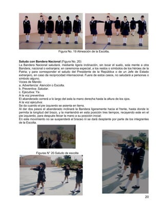 20
Figura No. 19 Alineación de la Escolta.
Saludo con Bandera Nacional (Figura No. 20)
La Bandera Nacional saludará, mediante ligera inclinación, sin tocar el suelo, sola mente a otra
Bandera, nacional o extranjera; en ceremonia especial, a los restos o símbolos de los héroes de la
Patria; y para corresponder el saludo del Presidente de la República o de un Jefe de Estado
extranjero, en caso de reciprocidad internacional. Fuera de estos casos, no saludará a personas o
símbolo alguno.
Voces de Mando:
a. Advertencia: Atención o Escolta.
b. Preventiva: Saludar.
c. Ejecutiva: Ya.
A la voz preventiva
El abanderado correrá a lo largo del asta la mano derecha hasta la altura de los ojos.
A la voz ejecutiva:
Se da cuando el pie izquierdo se asienta en tierra.
Al dar dos pasos el abanderado inclinará la Bandera ligeramente hacia el frente, hasta donde lo
permita la longitud del brazo, y la mantendrá en esta posición tres tiempos, recayendo este en el
pie izquierdo, para después llevar la mano a su posición inicial.
En este movimiento no se suspenderá el braceo ni se dará desplante por parte de los integrantes
de la Escolta.
Figuras N° 20 Saludo de escolta
 