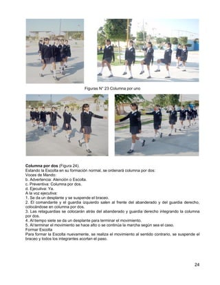 24
Figuras N° 23 Columna por uno
Columna por dos (Figura 24).
Estando la Escolta en su formación normal, se ordenará columna por dos:
Voces de Mando:
b. Advertencia: Atención o Escolta.
c. Preventiva: Columna por dos.
d. Ejecutiva: Ya.
A la voz ejecutiva:
1. Se da un desplante y se suspende el braceo.
2. El comandante y el guardia izquierdo salen al frente del abanderado y del guardia derecho,
colocándose en columna por dos.
3. Las retaguardias se colocarán atrás del abanderado y guardia derecho integrando la columna
por dos.
4. Al tiempo siete se da un desplante para terminar el movimiento.
5. Al terminar el movimiento se hace alto o se continúa la marcha según sea el caso.
Formar Escolta
Para formar la Escolta nuevamente, se realiza el movimiento al sentido contrario, se suspende el
braceo y todos los integrantes acortan el paso.
 