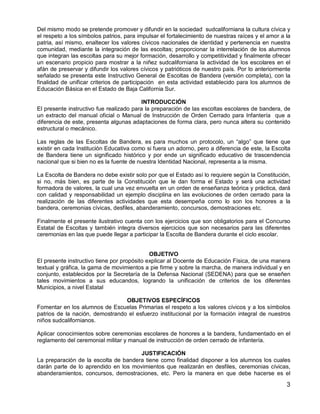 3
Del mismo modo se pretende promover y difundir en la sociedad sudcaliforniana la cultura cívica y
el respeto a los símbolos patrios, para impulsar el fortalecimiento de nuestras raíces y el amor a la
patria, así mismo, enaltecer los valores cívicos nacionales de identidad y pertenencia en nuestra
comunidad, mediante la integración de las escoltas; proporcionar la interrelación de los alumnos
que integran las escoltas para su mejor formación, desarrollo y competitividad y finalmente ofrecer
un escenario propicio para mostrar a la niñez sudcaliforniana la actividad de los escolares en el
afán de preservar y difundir los valores cívicos y patrióticos de nuestro país. Por lo anteriormente
señalado se presenta este Instructivo General de Escoltas de Bandera (versión completa), con la
finalidad de unificar criterios de participación en esta actividad establecido para los alumnos de
Educación Básica en el Estado de Baja California Sur.
INTRODUCCIÓN
El presente instructivo fue realizado para la preparación de las escoltas escolares de bandera, de
un extracto del manual oficial o Manual de Instrucción de Orden Cerrado para Infantería que a
diferencia de este, presenta algunas adaptaciones de forma clara, pero nunca altera su contenido
estructural o mecánico.
Las reglas de las Escoltas de Bandera, es para muchos un protocolo, un “algo” que tiene que
existir en cada Institución Educativa como si fuera un adorno, pero a diferencia de este, la Escolta
de Bandera tiene un significado histórico y por ende un significado educativo de trascendencia
nacional que si bien no es la fuente de nuestra Identidad Nacional, representa a la misma.
La Escolta de Bandera no debe existir solo por que el Estado así lo requiere según la Constitución,
si no, más bien, es parte de la Constitución que le dan forma el Estado y será una actividad
formadora de valores, la cual una vez envuelta en un orden de enseñanza teórica y práctica, dará
con calidad y responsabilidad un ejemplo disciplina en las evoluciones de orden cerrado para la
realización de las diferentes actividades que esta desempeña como lo son los honores a la
bandera, ceremonias cívicas, desfiles, abanderamiento, concursos, demostraciones etc.
Finalmente el presente ilustrativo cuenta con los ejercicios que son obligatorios para el Concurso
Estatal de Escoltas y también integra diversos ejercicios que son necesarios para las diferentes
ceremonias en las que puede llegar a participar la Escolta de Bandera durante el ciclo escolar.
OBJETIVO
El presente instructivo tiene por propósito explicar al Docente de Educación Física, de una manera
textual y gráfica, la gama de movimientos a pie firme y sobre la marcha, de manera individual y en
conjunto, establecidos por la Secretaría de la Defensa Nacional (SEDENA) para que se enseñen
tales movimientos a sus educandos, logrando la unificación de criterios de los diferentes
Municipios, a nivel Estatal
OBJETIVOS ESPECÍFICOS
Fomentar en los alumnos de Escuelas Primarias el respeto a los valores cívicos y a los símbolos
patrios de la nación, demostrando el esfuerzo institucional por la formación integral de nuestros
niños sudcalifornianos.
Aplicar conocimientos sobre ceremonias escolares de honores a la bandera, fundamentado en el
reglamento del ceremonial militar y manual de instrucción de orden cerrado de infantería.
JUSTIFICACIÓN
La preparación de la escolta de bandera tiene como finalidad disponer a los alumnos los cuales
darán parte de lo aprendido en los movimientos que realizarán en desfiles, ceremonias cívicas,
abanderamientos, concursos, demostraciones, etc. Pero la manera en que debe hacerse es el
 