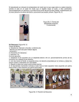 8
El abanderado se colocará el portabandera de modo que la cuja caiga sobre su cadera derecha,
pondrá el asta en el suelo de modo que el regatón toque el suelo, a diez centímetros
aproximadamente a la derecha y a la altura de la punta del pie de este costado, sosteniéndola con
la mano derecha a la altura del pecho, procurando que quede vertical. (Figura No. 4)
Figura No. 4. Firmes del
abanderado (Posición
Fundamental)
En Descanso (Figura No. 5)
Voces de Mando:
a. Advertencia: Atención o Escolta. ( el término de
atención se usará solo para realizar alguna
corrección.)
b. Preventiva: En descanso.
c. Ejecutiva: Ya.
A la voz ejecutiva:
1. Desplazar el pie izquierdo con un desplante lateral a 40 cm. aproximadamente (ancho de los
hombros) con respecto al pie derecho.
2. Unir las manos al frente, la izquierda toma a la derecha empuñada por la muñeca y coloca los
brazos caídos y extendidos con naturalidad.
3. Repartir el peso del cuerpo sobre ambas piernas.
4. El abanderado mantendrá inclinada el asta hacia el lado izquierdo mano izquierda con palma
hacia arriba y mano derecha con palma hacia abajo.
Figura No. 5. Posición de Descanso
 