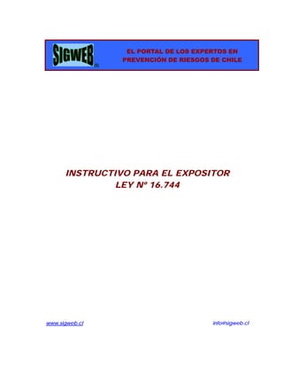 EL PORTAL DE LOS EXPERTOS EN
                    PREVENCIÓN DE RIESGOS DE CHILE
                ®




      INSTRUCTIVO PARA EL EXPOSITOR
               LEY Nº 16.744




www.sigweb.cl                             info@sigweb.cl
 