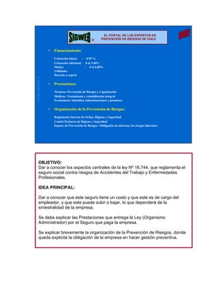 ®                        EL PORTAL DE LOS EXPERTOS EN
                                                ®      PREVENCIÓN DE RIESGOS DE CHILE


                •   Financiamiento:
                    Cotización básica : 0.95 %
                    Cotización adicional: 0 al 3.40%
                    Multas                : 0 al 6.80%
                    Utilidades
                    Derecho a repetir
www.sigweb.cl




                •   Prestaciones:
                    Técnicas: Prevención de Riesgos y Capacitación
                    Médicas: Tratamiento y rehabilitación integral
                    Económicas: Subsidios, indemnizaciones y pensiones

                •   Organización de la Prevención de Riesgos:
                    Reglamento Interno de Orden, Higiene y Seguridad
                    Comité Paritario de Higiene y Seguridad
                    Deptos. de Prevención de Riesgos –Obligación de informar los riesgos laborales-




       OBJETIVO:
       Dar a conocer los aspectos centrales de la ley Nº 16.744, que reglamenta el
       seguro social contra riesgos de Accidentes del Trabajo y Enfermedades
       Profesionales.

       IDEA PRINCIPAL:

       Dar a conocer que este seguro tiene un costo y que este es de cargo del
       empleador, y que este puede subir o bajar, lo que dependerá de la
       siniestralidad de la empresa.

       Se debe explicar las Prestaciones que entrega la Ley (Organismo
       Administrador) por el Seguro que paga la empresa.

       Se explicar brevemente la organización de la Prevención de Riesgos, donde
       queda explicita la obligación de la empresa en hacer gestión preventiva.
 