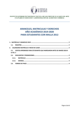 INSTITUTO SUPERIOR TECNOLÓGICO “ESCUELA DE LOS CHEFS DE GUAYAQUIL DE ARTE
CULINARIO EN SERVICIOS Y ADMINISTRACIÓN DE ALIMENTOS Y BEBIDAS
Página 1 de 5
ARANCELES, MATRICULAS Y DERECHOS
AÑO ACADÉMICO 2019-2020
PARA ESTUDIANTES CON MALLA 2012
1.- MATRÍCULA Y ARANCELES 2019 .............................................................................................. 2
1.1. REGISTRO...................................................................................................................... 2
2. CALENDARIO MATRÍCULA E INICIO DE CLASES ....................................................................... 2
2.1. COSTOS APROBADOS PARA ESTUDIANTES QUE INGRESARON ANTES DE MARZO 2018 A
LA IES. 2
2.3. DESCUENTOS Y PROMOCIONES...................................................................................... 4
2.3.1. MATRICULA ........................................................................................................... 4
2.3.2. ARANCEL................................................................................................................ 4
2.4. FORMAS DE PAGO......................................................................................................... 4
 