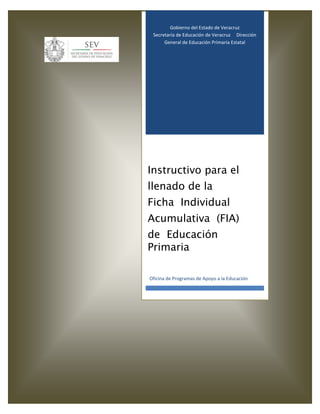 Gobierno del Estado de Veracruz
Secretaría de Educación de Veracruz Dirección
General de Educación Primaria Estatal
Instructivo para el
llenado de la
Ficha Individual
Acumulativa (FIA)
de Educación
Primaria
Oficina de Programas de Apoyo a la Educación
 