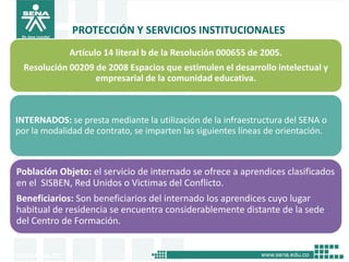 PROTECCIÓN Y SERVICIOS INSTITUCIONALES
             Artículo 14 literal b de la Resolución 000655 de 2005.
  Resolución 00209 de 2008 Espacios que estimulen el desarrollo intelectual y
                   empresarial de la comunidad educativa.



INTERNADOS: se presta mediante la utilización de la infraestructura del SENA o
por la modalidad de contrato, se imparten las siguientes líneas de orientación.



Población Objeto: el servicio de internado se ofrece a aprendices clasificados
en el SISBEN, Red Unidos o Victimas del Conflicto.
Beneficiarios: Son beneficiarios del internado los aprendices cuyo lugar
habitual de residencia se encuentra considerablemente distante de la sede
del Centro de Formación.
 