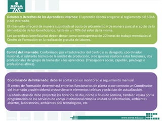 Deberes y Derechos de los Aprendices Internos: El aprendiz deberá acogerse al reglamento del SENA
y del internado.
El internado ofrecerá de manera subsidiada el costo de alojamiento y de manera parcial el costo de la
alimentación de los beneficiarios, hasta en un 70% del valor de la misma.
Los aprendices beneficiarios deben donar como contraprestación 20 horas de trabajo mensuales al
Centro de Formación en la realización gratuita de labores.


Comité del Internado: Conformado por el Subdirector del Centro o su delegado, coordinador
misional, el asistente técnico de la unidad de producción, o de quienes realicen estas funciones, dos
profesionales del grupo de bienestar a los aprendices. (Trabajadora social, capellán, psicóloga o
profesiones afines).



Coordinación del Internado: deberán contar con un monitoreo o seguimiento mensual.
El centro de Formación determinará entre los funcionarios de planta o por contrato un Coordinador
del internado a quién deberá proporcionarle elementos teóricos y prácticos de actualización.
La administración debe proyectar los horarios de día, noche y fines de semana, también velará por la
programación de los servicios de apoyo institucional como la unidad de información, ambientes
abiertos, laboratorios, ambientes poli tecnológicos, etc..
 