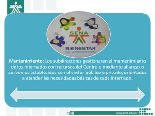 Mantenimiento: Los subdirectores gestionaran el mantenimiento
 de los internados con recursos del Centro o mediante alianzas o
convenios establecidos con el sector público o privado, orientados
      a atender las necesidades básicas de cada internado.
 