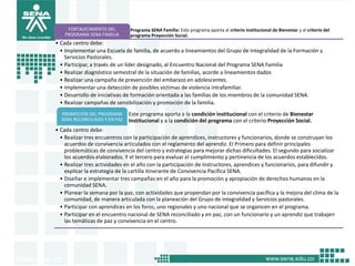FORTALECIMIENTO DEL       Programa SENA Familia: Este programa aporta al criterio institucional de Bienestar y al criterio del
    PROGRAMA SENA FAMILIA      programa Proyección Social.
• Cada centro debe:
  • Implementar una Escuela de familia, de acuerdo a lineamientos del Grupo de Integralidad de la Formación y
    Servicios Pastorales.
  • Participar, a través de un líder designado, al Encuentro Nacional del Programa SENA Familia
  • Realizar diagnóstico semestral de la situación de familias, acorde a lineamientos dados
  • Realizar una campaña de prevención del embarazo en adolescentes.
  • Implementar una detección de posibles víctimas de violencia intrafamiliar.
  • Desarrollo de iniciativas de formación orientada a las familias de los miembros de la comunidad SENA.
  • Realizar campañas de sensibilización y promoción de la familia.
  PROMOCIÓN DEL PROGRAMA       Este programa aporta a la condición institucional con el criterio de Bienestar
  SENA RECONCILIADO Y EN PAZ   Institucional y a la condición del programa con el criterio Proyección Social.
• Cada centro debe:
  • Realizar tres encuentros con la participación de aprendices, instructores y funcionarios, donde se construyan los
    acuerdos de convivencia articulados con el reglamento del aprendiz. El Primero para definir principales
    problemáticas de convivencia del centro y estrategias para mejorar dichas dificultades. El segundo para socializar
    los acuerdos elaborados. Y el tercero para evaluar el cumplimiento y pertinencia de los acuerdos establecidos.
  • Realizar tres actividades en el año con la participación de instructores, aprendices y funcionarios, para difundir y
    explicar la estrategia de la cartilla itinerante de Convivencia Pacífica SENA.
  • Diseñar e implementar tres campañas en el año para la promoción y apropiación de derechos humanos en la
    comunidad SENA.
  • Planear la semana por la paz, con actividades que propendan por la convivencia pacífica y la mejora del clima de la
    comunidad, de manera articulada con la planeación del Grupo de integralidad y Servicios pastorales.
  • Participar con aprendices en los foros, uno regionales y uno nacional que se organicen en el programa.
  • Participar en el encuentro nacional de SENA reconciliado y en paz, con un funcionario y un aprendiz que trabajen
    las temáticas de paz y convivencia en el centro.
 