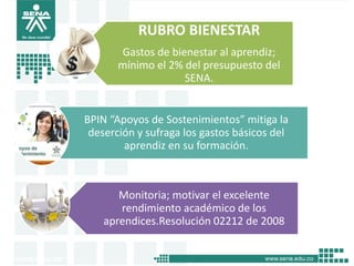 RUBRO BIENESTAR
       Gastos de bienestar al aprendiz;
       mínimo el 2% del presupuesto del
                    SENA.


BPIN “Apoyos de Sostenimientos” mitiga la
 deserción y sufraga los gastos básicos del
        aprendiz en su formación.



       Monitoria; motivar el excelente
       rendimiento académico de los
    aprendices.Resolución 02212 de 2008
 