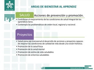 AREAS DE BIENESTAR AL APRENDIZ

   SALUD            Acciones de prevención y promoción.
• Contribuye al mejoramiento de las condiciones de salud integral de los
  aprendices Sena.
• Contempla las problemáticas de orden local, regional y nacional.



 Proyectos
• Salud como eje transversal al desarrollo de acciones y proyectos capaces
  de mejorar las condiciones de calidad de vida desde una visión holística.
• Promoción de la salud física
• Promoción de la salud mental
• Promoción de estilos de vida saludables
• Promoción de entornos saludables
 