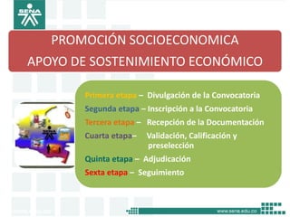 PROMOCIÓN SOCIOECONOMICA
APOYO DE SOSTENIMIENTO ECONÓMICO

       Primera etapa – Divulgación de la Convocatoria
       Segunda etapa – Inscripción a la Convocatoria
       Tercera etapa – Recepción de la Documentación
       Cuarta etapa–   Validación, Calificación y
                       preselección
       Quinta etapa – Adjudicación
       Sexta etapa – Seguimiento
 