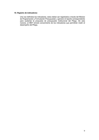 9 
 
10. Registro de indicadores:
Una vez definidos los indicadores, estos deben ser registrados a través del Módulo
de Programación y Formulación Presupuestal, y generar el reporte correspondiente
para sustentar la propuesta de presupuesto institucional del Pliego. De esta
manera, el MEF tomará conocimiento de los indicadores que permitirán medir el
desempeño del Pliego.
 
 