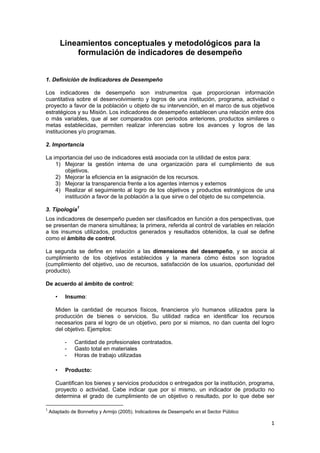 1 
 
Lineamientos conceptuales y metodológicos para la
formulación de indicadores de desempeño
1. Definición de Indicadores de Desempeño
Los indicadores de desempeño son instrumentos que proporcionan información
cuantitativa sobre el desenvolvimiento y logros de una institución, programa, actividad o
proyecto a favor de la población u objeto de su intervención, en el marco de sus objetivos
estratégicos y su Misión. Los indicadores de desempeño establecen una relación entre dos
o más variables, que al ser comparados con periodos anteriores, productos similares o
metas establecidas, permiten realizar inferencias sobre los avances y logros de las
instituciones y/o programas.
2. Importancia
La importancia del uso de indicadores está asociada con la utilidad de estos para:
1) Mejorar la gestión interna de una organización para el cumplimiento de sus
objetivos.
2) Mejorar la eficiencia en la asignación de los recursos.
3) Mejorar la transparencia frente a los agentes internos y externos
4) Realizar el seguimiento al logro de los objetivos y productos estratégicos de una
institución a favor de la población a la que sirve o del objeto de su competencia.
3. Tipología1
Los indicadores de desempeño pueden ser clasificados en función a dos perspectivas, que
se presentan de manera simultánea; la primera, referida al control de variables en relación
a los insumos utilizados, productos generados y resultados obtenidos, la cual se define
como el ámbito de control.
La segunda se define en relación a las dimensiones del desempeño, y se asocia al
cumplimiento de los objetivos establecidos y la manera cómo éstos son logrados
(cumplimiento del objetivo, uso de recursos, satisfacción de los usuarios, oportunidad del
producto).
De acuerdo al ámbito de control:
• Insumo:
Miden la cantidad de recursos físicos, financieros y/o humanos utilizados para la
producción de bienes o servicios. Su utilidad radica en identificar los recursos
necesarios para el logro de un objetivo, pero por si mismos, no dan cuenta del logro
del objetivo. Ejemplos:
- Cantidad de profesionales contratados.
- Gasto total en materiales
- Horas de trabajo utilizadas
• Producto:
Cuantifican los bienes y servicios producidos o entregados por la institución, programa,
proyecto o actividad. Cabe indicar que por sí mismo, un indicador de producto no
determina el grado de cumplimiento de un objetivo o resultado, por lo que debe ser
                                                            
1
 Adaptado de Bonnefoy y Armijo (2005). Indicadores de Desempeño en el Sector Público 
 