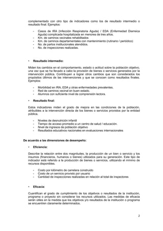 2 
 
complementado con otro tipo de indicadores como los de resultado intermedio o
resultado final. Ejemplos:
- Casos de IRA (Infección Respiratoria Aguda) / EDA (Enfermedad Diarreica
Aguda) complicada hospitalizada en menores de tres años.
- Km. de caminos vecinales rehabilitados
- Km. de caminos departamentales con mantenimiento (rutinario / periódico)
- No. de partos institucionales atendidos.
- No. de inspecciones realizadas.
• Resultado intermedio:
Miden los cambios en el comportamiento, estado o actitud sobre la población objetivo,
una vez que se ha llevado a cabo la provisión de bienes o servicios generados por la
intervención pública. Contribuyen a lograr otros cambios que son considerados los
propósitos últimos de las intervenciones y que se conocen como resultados finales.
Ejemplos:
- Morbilidad en IRA, EDA y otras enfermedades prevalentes.
- Red de caminos vecinal en buen estado.
- Alumnos con suficiente nivel de comprensión lectora.
• Resultado final:
Estos indicadores miden el grado de mejora en las condiciones de la población,
atribuibles a la intervención directa de los bienes o servicios provistos por la entidad
pública.
- Niveles de desnutrición infantil
- Tiempo de acceso promedio a un centro de salud / educación.
- Nivel de ingresos de población objetivo
- Resultados educativos nacionales en evaluaciones internacionales
De acuerdo a las dimensiones de desempeño:
• Eficiencia:
Describe la relación entre dos magnitudes, la producción de un bien o servicio y los
insumos (financieros, humanos o bienes) utilizados para su generación. Este tipo de
indicador está referido a la producción de bienes o servicios, utilizando el mínimo de
recursos disponibles.
- Costo por kilómetro de carretera construido
- Costo de un servicio provisto por usuario
- Cantidad de inspecciones realizadas en relación al total de inspectores
• Eficacia:
Cuantifican el grado de cumplimiento de los objetivos o resultados de la institución,
programa o proyecto sin considerar los recursos utilizados. Las medidas de eficacia
serán útiles en la medida que los objetivos y/o resultados de la institución o programa
se encuentren claramente determinados.
 