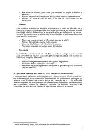 3 
 
- Porcentaje de alumnos capacitados que consiguen un empleo al finalizar el
programa.
- Número de beneficiarios en relación a la población potencial de beneficiarios.
- Número de fiscalizaciones en relación al total de instituciones por ser
fiscalizadas.
• Calidad:
Este indicador se encuentra orientado exclusivamente a medir la capacidad de la
institución o programa, para responder ante las necesidades de sus clientes, usuarios
o población objetivo. Esta referido a las características y/o atributos de los bienes y
servicios entregados, como la oportunidad, la accesibilidad, la continuidad, la cortesía
en la atención, entre otros.
- Tiempo de espera promedio en oficinas de atención al público.
- Número de reclamos por parte de los usuarios
- Usuarios satisfechos en relación al total de usuarios
- Tiempo de respuesta promedio a cartas de reclamos
• Economía:
Este indicador se relaciona a la capacidad de una institución, programa o intervención,
para administrar sus recursos financieros, generar ingresos propios para financiar sus
actividades, recuperar préstamos.
- Presupuesto ejecutado respecto al presupuesto programado.
- Porcentaje de recuperación de préstamos.
- Porcentaje de recursos generados en relación al gasto total para la producción
del bien o servicio.
4. Pasos generales para la formulación de los indicadores de desempeño2
La formulación de indicadores de desempeño sigue una secuencia de análisis que se inicia
con la identificación de las definiciones fundamentales del planeamiento estratégico del
accionar de las entidades tales como la Misión, los Objetivos y los productos principales.
Requiere asimismo del establecimiento de las medidas del desempeño, determinación de
responsabilidades, valores de referencia, definición de fórmulas, recopilación de
información, comunicación de los mismos al personal de la entidad, entre otros.
 
 
                                                            
2
 Basado en Bonnefoy y Armijo (2005). Indicadores de Desempeño en el Sector Público. 
 