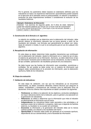 7 
 
Por lo general, los parámetros deben basarse en estándares definidos para los
indicadores en base a la experiencia internacional; opcionalmente pueden basarse
en la ejecución de lo planeado versus lo presupuestado, en relación a resultados o
productos de otras organizaciones similares o considerando la evolución de los
resultados históricos.
Ejemplo: Estándares de Educación
Estándar: “Los alumnos de segundo grado, de 8 años de edad, deberían
poder leer sesenta palabras por minuto con un buen nivel de comprensión”
En: Un nuevo contrato social para el Perú. ¿Cómo lograr un país más educado, saludable, y
solidario?, Capítulo 3 – Banco Mundial. 
 
5. Construcción de la fórmula o el algoritmo:
La relación de variables que se determine para la elaboración del indicador, debe
permitir obtener la información relevante que se busca generar a partir de los
resultados del indicador. Las fórmulas que generalmente se utilizan son ratios,
tasas de variación o niveles, lo cual no es excluyente para el uso de cualquier otro
algoritmo.
6. Recopilación de información:
En esta etapa se deben determinar todos aquellos mecanismos que contribuyen
con la elaboración del indicador, desde la información en sí, hasta de ser el caso,
el sistema de generación de la información. Asimismo, se debe determinar el tipo
de información necesaria para la elaboración de los indicadores, es decir si ésta es
de tipo contable, operacional o de resultados (producto de una evaluación).
Se debe buscar que las fuentes de información sean accesibles, económicas y
confiables. De ser posible se debe contar con un sistema de información que
asegure estas características en la provisión de información, para la elaboración
oportuna y fiable de los indicadores.
III. Etapa de evaluación
7. Validación de indicadores:
En esta etapa de validación, una vez que los indicadores ya se encuentran
determinados, se deben considerar diferentes criterios técnicos que aseguren la
calidad, confiabilidad y transparencia del indicador para la adecuada toma de
decisiones. Entre los criterios más importantes se deben considerar los siguientes:
- Pertinencia: se refiere a la selección de los objetivos y productos estratégicos
de mayor relevancia dentro de la institución, para no generar una saturación en
la generación de indicadores.
- Relevancia: se refiere a determinar que la información que mide el indicador
es efectivamente la información que se busca.
- Independencia: los indicadores deben estar asociados a las actividades y al
quehacer propio de la institución o programa, dado que si depende de factores
externos, su resultado no va a poder ser controlado.
- Economía: la información y la generación del indicador debe ser lo menos
costosa posible o en relación a los resultados del mismo
- Oportunidad: El indicador debe poder ser generado en el momento oportuno,
dependiendo de sus características y de la necesidad de información.
 