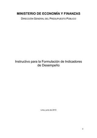 0 
 
MINISTERIO DE ECONOMÍA Y FINANZAS
DIRECCIÓN GENERAL DEL PRESUPUESTO PÚBLICO
Instructivo para la Formulación de Indicadores
de Desempeño
Lima, junio de 2010
 