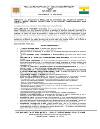 ALCALDIA MUNICIPAL DE SAN SEBASTIAN DE MARIQUITA –
                                       TOLIMA
                                  NIT.890.701.342-1
                                         SECRETARIA DE HACIENDA

INSTRUCTIVO PARA DILIGENCIAR EL FORMULARIO DE DECLARACIÓN DEL IMPUESTO DE INDUSTRIA Y
COMERCIO – AVISOS Y TABLEROS PARA EFECTURAR LAS DECLARACIONES CORRESPONDIEMNTES A LOS
AÑOS 2011 Y 2012:

Lea cuidadosamente estas instrucciones antes de diligenciar el presente formulario.

NATURALEZA, HECHO GENERADOR Y CAUSACIÓN: El Impuesto de Industria y Comercio es un gravamen de carácter
general y obligatorio, cuyo hecho generador lo constituye la realización de actividades industriales, comerciales y de
servicios, incluidas las del sector financiero, en el Municipio directa o indirectamente, por personas naturales, jurídicas o
sociedades de hecho, que utilicen el equipamiento o infraestructura del Municipio ya sea que se cumplan en forma
permanente u ocasional, en inmuebles determinados con establecimientos de comercio o sin ellos (artículo 32 Ley 14/83).

Se denomina equipamiento o infraestructura el conjunto de elementos y factores que contribuyen, hacen posible o
participan en el desarrollo del proceso económico de la ciudad tales como servicios públicos, vías y medios de
comunicación y en general todos los elementos que hacen parte del equipamiento Municipal.

DECLARACIONES TRIBUTARIAS
                                              DISPOSICIONES GENERALES

         CLASES DE DECLARACIONES. De acuerdo con el artículo 574 del E.T.
     1.   Declaración anual de Industria y Comercio y Avisos y Tableros,
     2.   Declaración mensual de Retención en la Fuente, para los agentes retenedores de Impuesto de Industria y
          Comercio.
         LAS DECLARACIONES DEBEN COINCIDIR CON EL PERIODO FISCAL. De acuerdo con el artículo 575 del
          E.T.
         APROXIMACIÓN DE LOS VALORES DE LAS DECLARACIONES TRIBUTARIAS. De acuerdo con el artículo
          577 del E.T.
         UTILIZACIÓN DE FORMULARIOS. Las declaraciones tributarias se presentará en los formatos que prescriba la
          Secretaría de Hacienda Municipal. En circunstancias excepcionales, el Secretario de Hacienda Municipal podrá
          autorizar la recepción de declaraciones que no se presenten en los formularios oficiales, y con el Acuerdo 005 de
          febrero 29 de 2.012.
         LUGARES Y PLAZOS PARA LA PRESENTACION DE LAS DECLARACIONES TRIBUTARIAS. De acuerdo con
          el artículo 579 del E.T., y dentro de los plazos que fije el Gobierno Municipal.
         DECLARACIONES QUE SE TIENEN POR NO PRESENTADAS E INEFICACIA DE LAS DECLARACIONES DE
          RETENCION EN LA FUENTE PRESENTADAS SIN PAGO TOTAL. De acuerdo con el artículo 580 y 580-1 del
          E.T. y y artículo noveno del Acuerdo 005 de febrero de 2.012.
         EFECTOS DE LA FIRMA DEL CONTADOR. De acuerdo con el artículo 581 del E.T.
         CONTENIDO DE LA DECLARACIONES. Las declaraciones tributarias deberán presentarse en formularios
          oficiales que prescriba la Secretaría de Hacienda Tesorería y contener al menos los siguientes datos:
          1. Nombre o razón social y número de identificación del contribuyente, agente retenedor o declarante.
          2. Dirección del contribuyente o declarante y actividad económica del mismo cuando sea pertinente;
          3. Clase de impuesto y período gravable;
          4. Discriminación de los factores necesarios para determinar las bases gravables;
          5. Discriminación de los valores que debieron retenerse, en el caso de las declaraciones de retenciones del
             Impuesto de Industria y Comercio;
          6. La liquidación privada del Impuesto, del total de retenciones, y de las sanciones a que hubiere lugar;
          7. La liquidación de la sobretasa bomberil;
          8. Nombre y firma de quien cumpla el deber formal de declarar
          9. Nombre y firma del contador público o del revisor fiscal en los casos previstos en este Estatuto.
         RESERVA DE LA DECLARACION. Los funcionarios de la Secretaría de Hacienda deberán observar todo lo
          referente a la reserva de las declaraciones de acuerdo con el artículo 583 del E.T.
         DECLARACION UNICA. Toda persona natural o jurídica o sociedad de hecho que ejerza actividades industriales,
          comerciales, de servicios o financieras en el municipio presenta una sola declaración de Industria y comercio, en
          la cual deben aparecer todas las actividades que realice, así sean ejercidas en uno o varios locales u oficinas. En
          el evento de varios locales o varias actividades, se aplica lo dispuesto para concurrencia de actividades.
         DECLARACION POR FRACCION DE AÑO. Cuando antes del treinta y uno (31) de diciembre del respectivo
          período gravable un contribuyente clausura definitivamente sus actividades sujetas a impuestos, debe presentar
          una declaración por el período de año transcurrido hasta la fecha de cierre. Esta declaración debe presentarse y
          pagarse dentro del mes siguiente de la fecha de cierre.


  SAN SEBASTIÁN DE MARIQUITA…POR UN GOBIERNO DE RESULTADOS
                          e-mail: hacienda@sansebastiandemariquita-tolima.gov.co
                                    Calle 4 Carrera 3 Esquina Tel: 252207
 