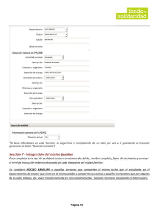Página 10
"Si tiene dificultades en esta Sección, le sugerimos ir completando de un dato por vez e ir guardando el borrador
(presionar el botón "Guardar borrador")
Sección 7 - Integración del núcleo familiar
Para completar esta sección se deberá contar con número de cédula, nombre completo, fecha de nacimiento y conocer
el nivel de instrucción máximo alcanzado de cada integrante del núcleo familiar.
Se considera NÚCLEO FAMILIAR a aquellas personas que comparten el mismo techo que el estudiante en el
Departamento de origen; que viven en el mismo predio y comparten la cocina) y aquellos integrantes que por razones
de estudio, trabajo, etc. viven transitoriamente en otro Departamento. Ejemplo: hermano estudiando en Montevideo.
 