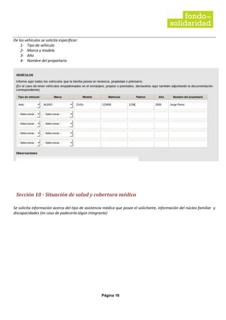 Página 16
De los vehículos se solicita especificar:
1- Tipo de vehículo
2- Marca y modelo
3- Año
4- Nombre del propietario
Sección 10 - Situación de salud y cobertura médica
Se solicita información acerca del tipo de asistencia médica que posee el solicitante, información del núcleo familiar y
discapacidades (en caso de padecerla algún integrante)
 