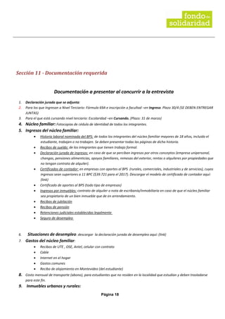Página 18
Sección 11 - Documentación requerida
Documentación a presentar al concurrir a la entrevista
1. Declaración jurada que se adjunta:
2. Para los que Ingresan a Nivel Terciario: Fórmula 69A e inscripción a facultad –en Ingreso. Plazo 30/4 (SE DEBEN ENTREGAR
JUNTAS)
3. Para el que está cursando nivel terciario: Escolaridad –en Cursando. (Plazo: 31 de marzo)
4. Núcleo familiar: Fotocopias de cédula de identidad de todos los integrantes.
5. Ingresos del núcleo familiar:
• Historia laboral nominada del BPS: de todos los integrantes del núcleo familiar mayores de 18 años, incluido el
estudiante, trabajen o no trabajen. Se deben presentar todas las páginas de dicha historia.
• Recibos de sueldo: de los integrantes que tienen trabajo formal.
• Declaración jurada de ingresos: en caso de que se perciban ingresos por otros conceptos (empresa unipersonal,
changas, pensiones alimenticias, apoyos familiares, remesas del exterior, rentas o alquileres por propiedades que
no tengan contrato de alquiler).
• Certificados de contador: en empresas con aportes al BPS (rurales, comerciales, industriales y de servicios), cuyos
ingresos sean superiores a 11 BPC ($39.721 para el 2017). Descargar el modelo de certificado de contador aquí:
(link)
• Certificado de aportes al BPS (todo tipo de empresas)
• Ingresos por inmuebles: contrato de alquiler o nota de escribanía/inmobiliaria en caso de que el núcleo familiar
sea propietario de un bien inmueble que de en arrendamiento.
• Recibos de jubilación
• Recibos de pensión
• Retenciones judiciales establecidas legalmente
• Seguro de desempleo
6. Situaciones de desempleo: descargar la declaración jurada de desempleo aquí: (link)
7. Gastos del núcleo familiar:
• Recibos de UTE , OSE, Antel, celular con contrato
• Cable
• Internet en el hogar
• Gastos comunes
• Recibo de alojamiento en Montevideo (del estudiante)
8. Costo mensual de transporte (abono), para estudiantes que no residen en la localidad que estudian y deben trasladarse
para este fin.
9. Inmuebles urbanos y rurales:
 