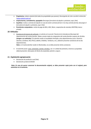 Página 19
• Propietarios: cédula catastral (de todas las propiedades que posean). Descargarlas de Link o escribir la dirección
(www.catastro.gub.uy)
• Usufructuarios, comodatarios, agregados Descargar formulario de alquiler o préstamo, aquí: (link)
• Inquilinos: recibo o contrato de alquiler en caso de existir contrato formal. Si no hay contrato formal, descargar el
formulario de alquiler o préstamo, aquí: (link)
• Promitentes compradores: recibo de pago de BHU, ANV, Mevir, cooperativa de vivienda, MVOTMA, banco
privado.
10. Vehículos:
• Constancia de tenencia de vehículos: se solicita en la sección Tránsito de la Intendencia Municipal del
departamento del núcleo familiar. Deben constar todos los integrantes del núcleo familiar mayores de 18 años
(tengan o no vehículos). Si la familia reside en localidades limítrofes a dos departamentos (caso: Florencio
Sánchez y Cardona, Nico Pérez y Batlle y Ordóñez, Tambores, etc.), deberán presentar constancia de los dos
departamentos.
Nota: si el núcleo familiar reside en Montevideo, no se debe presentar dicha constancia.
• Si la familia posee: auto, camioneta, camión, ómnibus, sea en calidad de préstamo, tenencia o propiedad,
deberá presentar fotocopias de libreta de propiedad, patente y seguro.
11. Explotación agropecuaria:
• Declaración de productor rural (link)
• Declaración jurada de DICOSE
Nota: En caso de querer conservar la documentación original, se debe presentar copia junto con el original, para
autenticar en el momento.
 