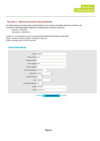 Página 4
Sección 2 - Datos personales del postulante
Se solicitan datos personales básicos del postulante como número de cédula, fecha de nacimiento, etc.
La cédula de identidad deberá registrarse completa pero sin puntos ni guiones:
Correcto: 12121212
Incorrecto: 1.212.121-2
Estado civil: si el estudiante convive en pareja NO DEBE PONER SOLTERO SINO UNION LIBRE
Celular: escribir el número completo, sin espacios ni guiones
E-Mail: comprobar que el mismo es correcto
.
 