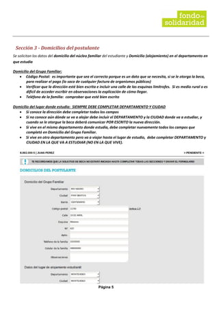 Página 5
Sección 3 - Domicilios del postulante
Se solicitan los datos del domicilio del núcleo familiar del estudiante y Domicilio (alojamiento) en el departamento en
que estudia
Domicilio del Grupo Familiar:
• Código Postal: es importante que sea el correcto porque es un dato que se necesita, si se le otorga la beca,
para realizar el pago (lo saca de cualquier factura de organismos públicos)
• Verificar que la dirección esté bien escrita e incluir una calle de las esquinas limítrofes. Si es medio rural o es
difícil de acceder escribir en observaciones la explicación de cómo llegar.
• Teléfono de la familia: comprobar que esté bien escrito
Domicilio del lugar donde estudia: SIEMPRE DEBE COMPLETAR DEPARTAMENTO Y CIUDAD
• Si conoce la dirección debe completar todos los campos
• Si no conoce aún dónde se va a alojar debe incluir el DEPARTAMENTO y la CIUDAD donde va a estudiar, y
cuando se le otorgue la beca deberá comunicar POR ESCRITO la nueva dirección.
• Si vive en el mismo departamento donde estudia, debe completar nuevamente todos los campos que
completó en Domicilio del Grupo Familiar.
• Si vive en otro departamento pero va a viajar hasta el lugar de estudio, debe completar DEPARTAMENTO y
CIUDAD EN LA QUE VA A ESTUDIAR (NO EN LA QUE VIVE).
 