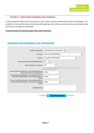 Página 7
Sección 4 - Información académica del estudiante
Se solicita ingresar el dato de la carrera que va a cursar o está cursando e información curricular del estudiante. Si el
estudiante se ha inscripto en dos o más carreras debe optar por una de ellas que es por la cual se va a otorgar la beca
(y en la que se le exigirá la escolaridad).
Si anteriormente ya ha obtenido algún título, deben informarlo.
 