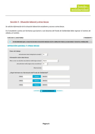 Página 8
Sección 5 - Situación laboral y otras becas
Se solicita información de la situación laboral de estudiante y acceso a otras becas.
Si el estudiante cuenta con hermanos que fueron o son becarios del Fondo de Solidaridad debe ingresar el número de
cédula y el nombre.
 