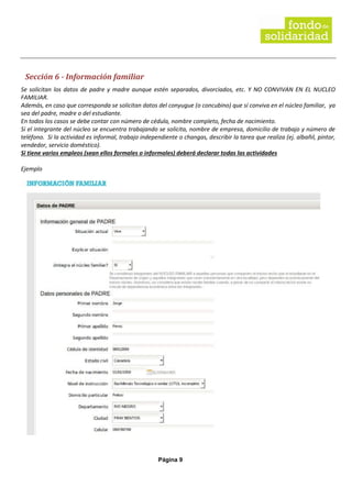 Página 9
Sección 6 - Información familiar
Se solicitan los datos de padre y madre aunque estén separados, divorciados, etc. Y NO CONVIVAN EN EL NUCLEO
FAMILIAR.
Además, en caso que corresponda se solicitan datos del conyugue (o concubino) que sí conviva en el núcleo familiar, ya
sea del padre, madre o del estudiante.
En todos los casos se debe contar con número de cédula, nombre completo, fecha de nacimiento.
Si el integrante del núcleo se encuentra trabajando se solicita, nombre de empresa, domicilio de trabajo y número de
teléfono. Si la actividad es informal, trabajo independiente o changas, describir la tarea que realiza (ej. albañil, pintor,
vendedor, servicio doméstico).
Si tiene varios empleos (sean ellos formales o informales) deberá declarar todas las actividades
Ejemplo
 