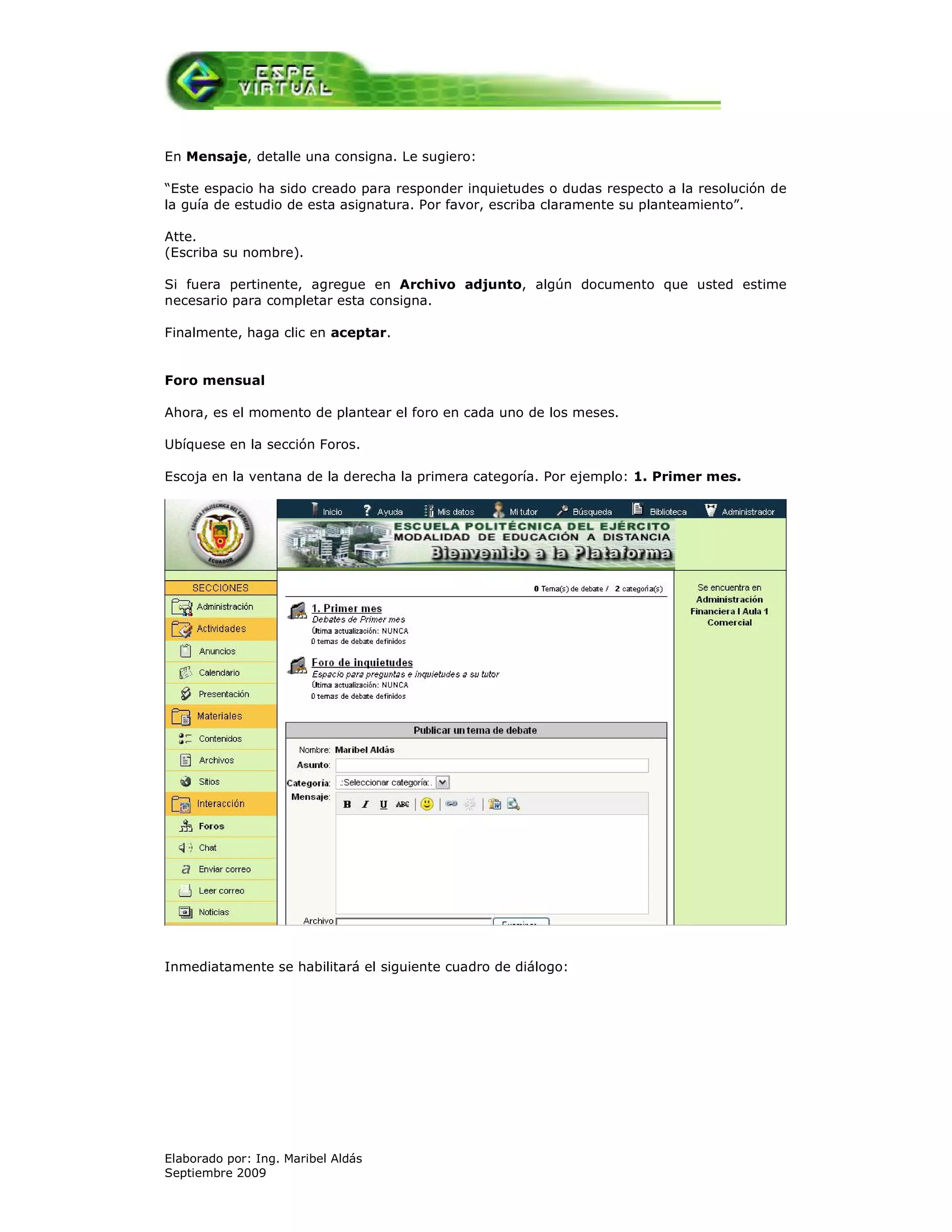 En Mensaje, detalle una consigna. Le sugiero:

“Este espacio ha sido creado para responder inquietudes o dudas respecto a la resolución de
la guía de estudio de esta asignatura. Por favor, escriba claramente su planteamiento”.

Atte.
(Escriba su nombre).

Si fuera pertinente, agregue en Archivo adjunto, algún documento que usted estime
necesario para completar esta consigna.

Finalmente, haga clic en aceptar.


Foro mensual

Ahora, es el momento de plantear el foro en cada uno de los meses.

Ubíquese en la sección Foros.

Escoja en la ventana de la derecha la primera categoría. Por ejemplo: 1. Primer mes.




Inmediatamente se habilitará el siguiente cuadro de diálogo:




Elaborado por: Ing. Maribel Aldás
Septiembre 2009
 