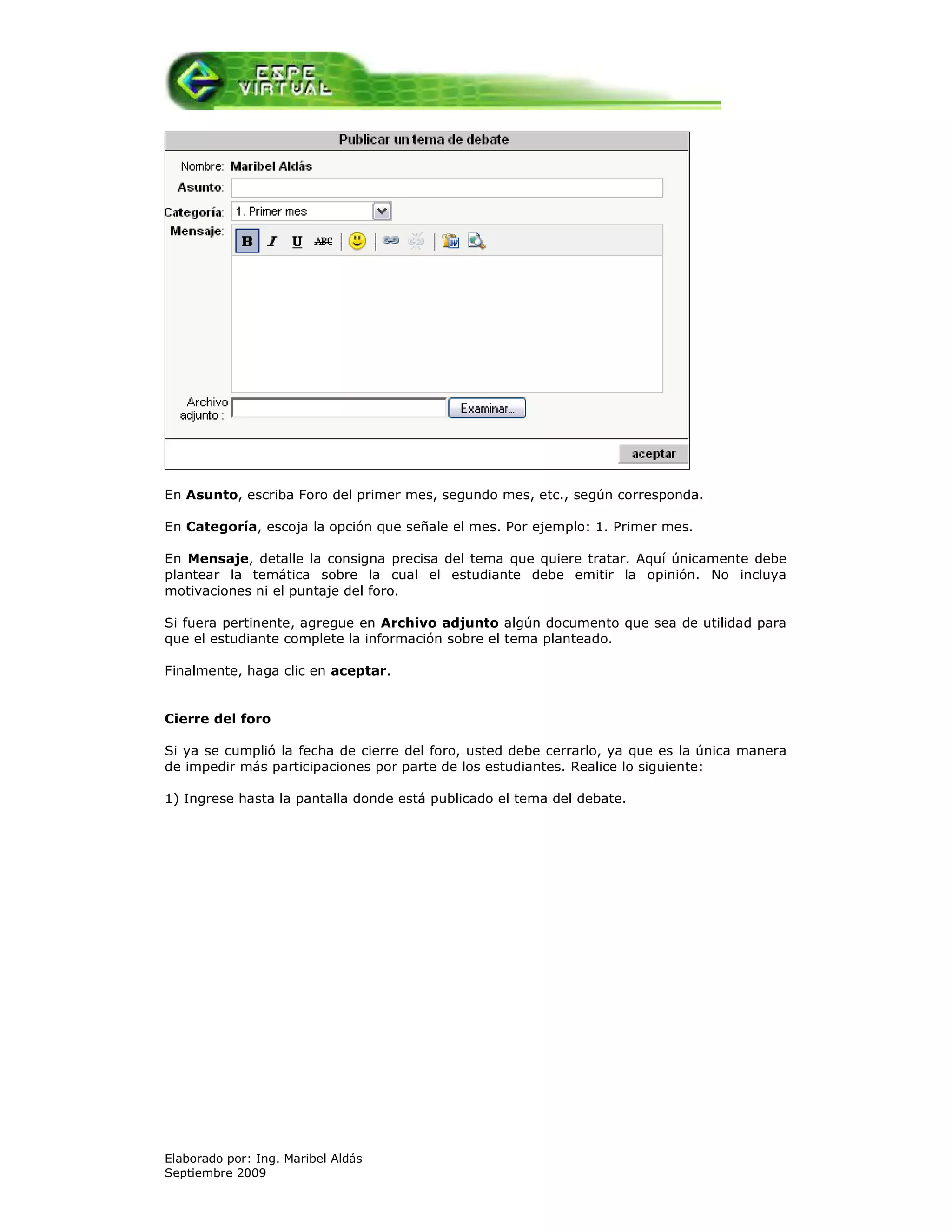 En Asunto, escriba Foro del primer mes, segundo mes, etc., según corresponda.

En Categoría, escoja la opción que señale el mes. Por ejemplo: 1. Primer mes.

En Mensaje, detalle la consigna precisa del tema que quiere tratar. Aquí únicamente debe
plantear la temática sobre la cual el estudiante debe emitir la opinión. No incluya
motivaciones ni el puntaje del foro.

Si fuera pertinente, agregue en Archivo adjunto algún documento que sea de utilidad para
que el estudiante complete la información sobre el tema planteado.

Finalmente, haga clic en aceptar.


Cierre del foro

Si ya se cumplió la fecha de cierre del foro, usted debe cerrarlo, ya que es la única manera
de impedir más participaciones por parte de los estudiantes. Realice lo siguiente:

1) Ingrese hasta la pantalla donde está publicado el tema del debate.




Elaborado por: Ing. Maribel Aldás
Septiembre 2009
 