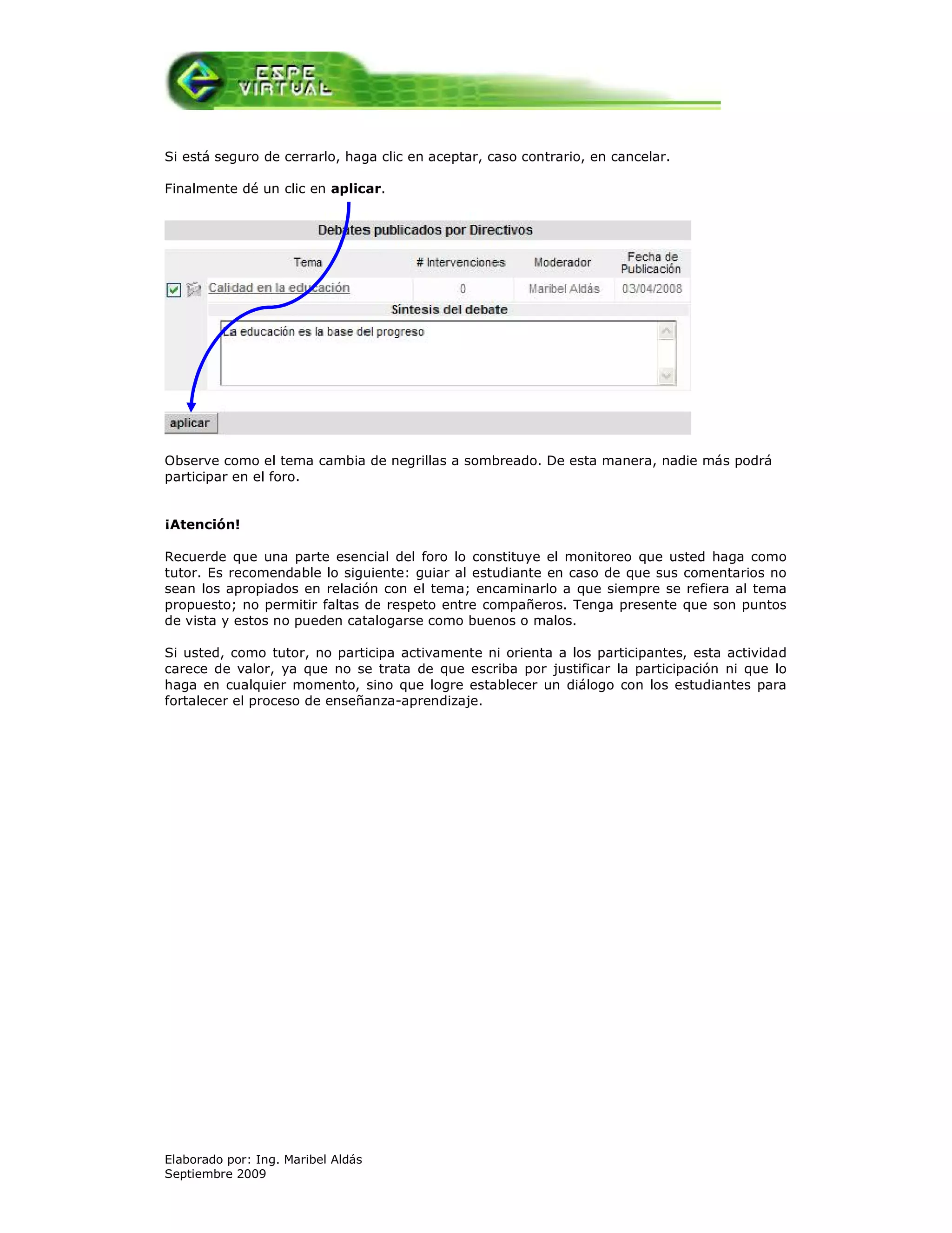 Si está seguro de cerrarlo, haga clic en aceptar, caso contrario, en cancelar.

Finalmente dé un clic en aplicar.




Observe como el tema cambia de negrillas a sombreado. De esta manera, nadie más podrá
participar en el foro.


¡Atención!

Recuerde que una parte esencial del foro lo constituye el monitoreo que usted haga como
tutor. Es recomendable lo siguiente: guiar al estudiante en caso de que sus comentarios no
sean los apropiados en relación con el tema; encaminarlo a que siempre se refiera al tema
propuesto; no permitir faltas de respeto entre compañeros. Tenga presente que son puntos
de vista y estos no pueden catalogarse como buenos o malos.

Si usted, como tutor, no participa activamente ni orienta a los participantes, esta actividad
carece de valor, ya que no se trata de que escriba por justificar la participación ni que lo
haga en cualquier momento, sino que logre establecer un diálogo con los estudiantes para
fortalecer el proceso de enseñanza-aprendizaje.




Elaborado por: Ing. Maribel Aldás
Septiembre 2009
 
