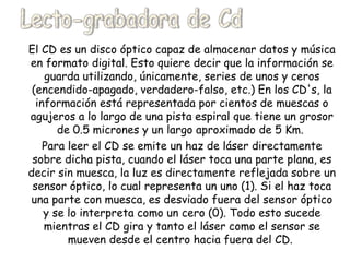El CD es un disco óptico capaz de almacenar datos y música en formato digital. Esto quiere decir que la información se guarda utilizando, únicamente, series de unos y ceros (encendido-apagado, verdadero-falso, etc.) En los CD's, la información está representada por cientos de muescas o agujeros a lo largo de una pista espiral que tiene un grosor de 0.5 micrones y un largo aproximado de 5 Km.  Para leer el CD se emite un haz de láser directamente sobre dicha pista, cuando el láser toca una parte plana, es decir sin muesca, la luz es directamente reflejada sobre un sensor óptico, lo cual representa un uno (1). Si el haz toca una parte con muesca, es desviado fuera del sensor óptico y se lo interpreta como un cero (0). Todo esto sucede mientras el CD gira y tanto el láser como el sensor se mueven desde el centro hacia fuera del CD.  Lecto-grabadora de Cd 
